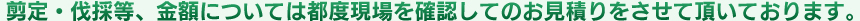 剪定・伐採等、金額については都度現場を確認してのお見積りをさせて頂いております。